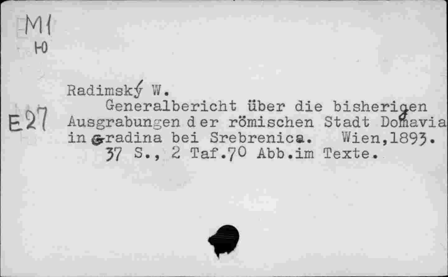 ﻿м<
к>
ež7
Radimsk^ W.
Generalbericht über die bisherigen Ausgrabungender römischen Stadt Domavia in ф-radina bei Srebrenica. Wien,189^.
57 S., 2 Taf.70 Abb.im Texte.